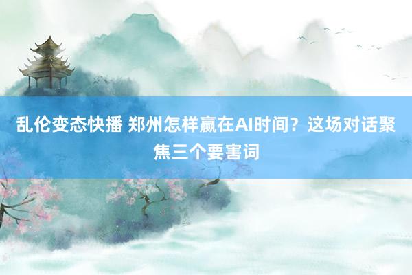 乱伦变态快播 郑州怎样赢在AI时间？这场对话聚焦三个要害词