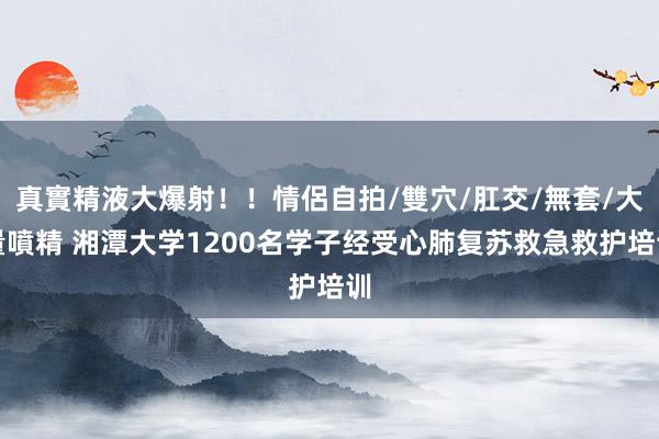 真實精液大爆射！！情侶自拍/雙穴/肛交/無套/大量噴精 湘潭大学1200名学子经受心肺复苏救急救护培训