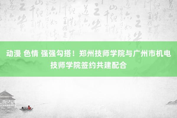 动漫 色情 强强勾搭！郑州技师学院与广州市机电技师学院签约共建配合