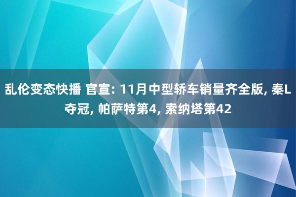 乱伦变态快播 官宣: 11月中型轿车销量齐全版， 秦L夺冠， 帕萨特第4， 索纳塔第42