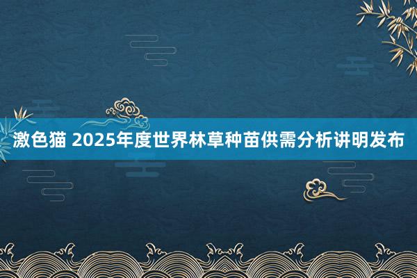 激色猫 2025年度世界林草种苗供需分析讲明发布