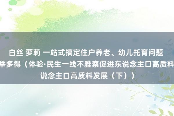 白丝 萝莉 一站式搞定住户养老、幼儿托育问题  老幼共托一举多得（体验·民生一线不雅察促进东说念主口高质料发展（下））