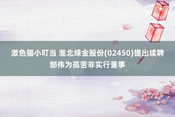 激色猫小叮当 淮北绿金股份(02450)提出续聘郜伟为孤苦非实行董事