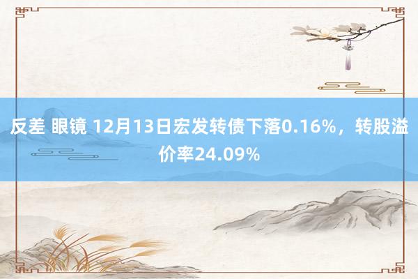 反差 眼镜 12月13日宏发转债下落0.16%，转股溢价率24.09%