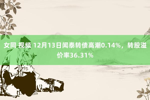 女同 视频 12月13日闻泰转债高潮0.14%，转股溢价率36.31%