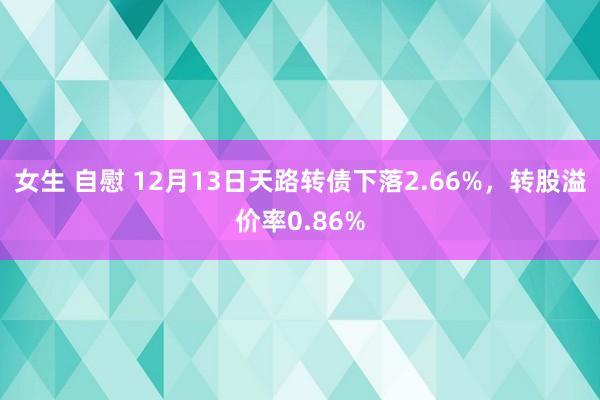 女生 自慰 12月13日天路转债下落2.66%，转股溢价率0.86%