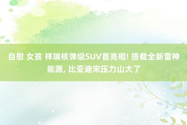 自慰 女孩 祥瑞核弹级SUV首亮相! 搭载全新雷神能源， 比亚迪宋压力山大了