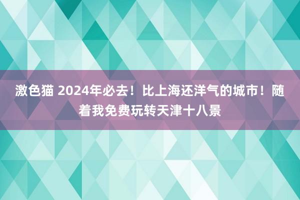 激色猫 2024年必去！比上海还洋气的城市！随着我免费玩转天津十八景