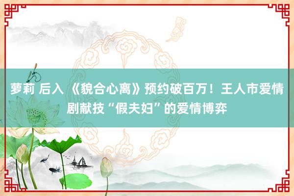 萝莉 后入 《貌合心离》预约破百万！王人市爱情剧献技“假夫妇”的爱情博弈