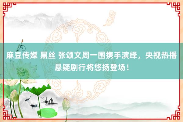 麻豆传媒 黑丝 张颂文周一围携手演绎，央视热播悬疑剧行将悠扬登场！