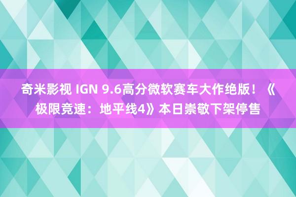 奇米影视 IGN 9.6高分微软赛车大作绝版！《极限竞速：地平线4》本日崇敬下架停售