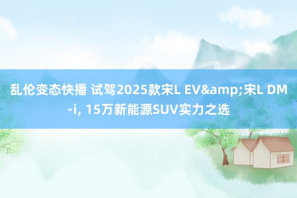 乱伦变态快播 试驾2025款宋L EV&宋L DM-i， 15万新能源SUV实力之选