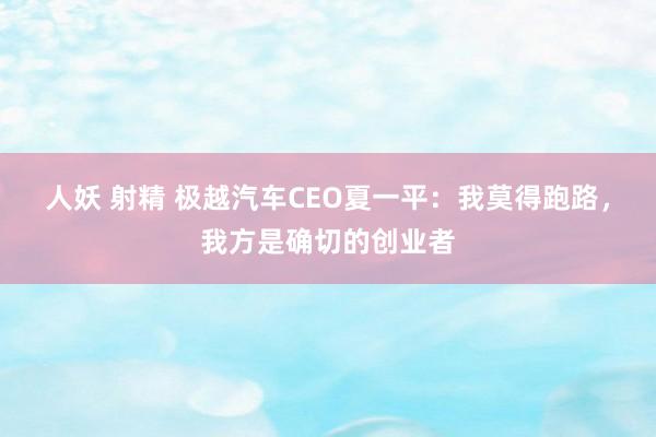 人妖 射精 极越汽车CEO夏一平：我莫得跑路，我方是确切的创业者