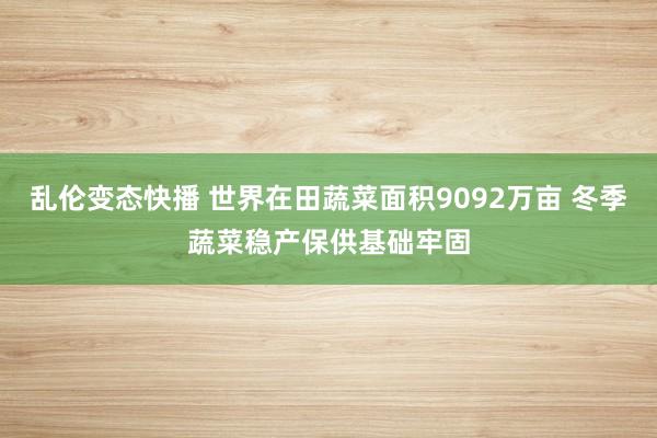 乱伦变态快播 世界在田蔬菜面积9092万亩 冬季蔬菜稳产保供基础牢固