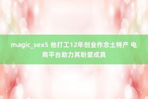 magic_sex5 他打工12年创业作念土特产 电商平台助力其盼望成真