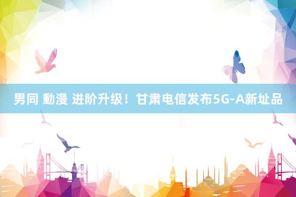 男同 動漫 进阶升级！甘肃电信发布5G-A新址品