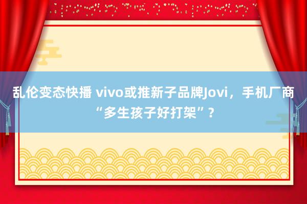 乱伦变态快播 vivo或推新子品牌Jovi，手机厂商“多生孩子好打架”？