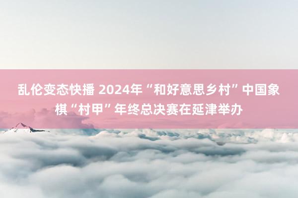 乱伦变态快播 2024年“和好意思乡村”中国象棋“村甲”年终总决赛在延津举办