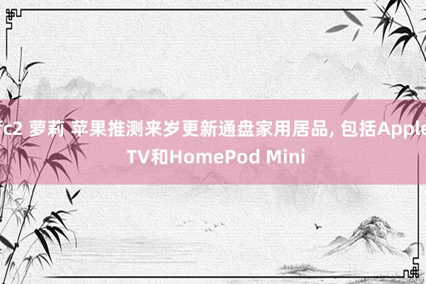 fc2 萝莉 苹果推测来岁更新通盘家用居品， 包括Apple TV和HomePod Mini