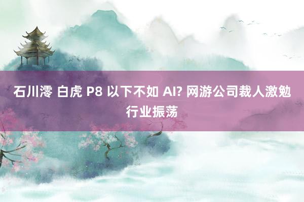 石川澪 白虎 P8 以下不如 AI? 网游公司裁人激勉行业振荡