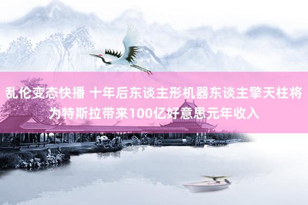 乱伦变态快播 十年后东谈主形机器东谈主擎天柱将为特斯拉带来100亿好意思元年收入