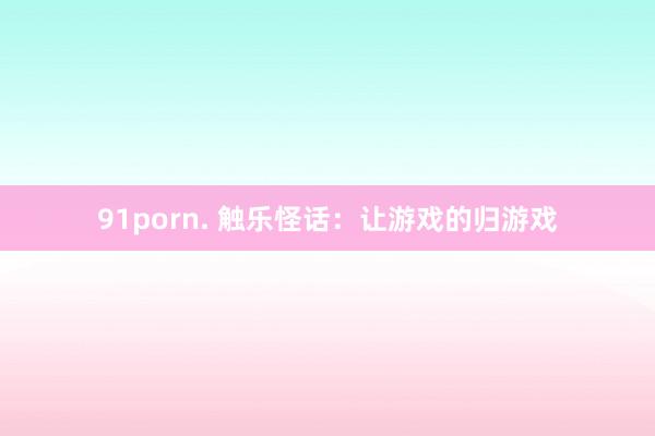 91porn. 触乐怪话：让游戏的归游戏