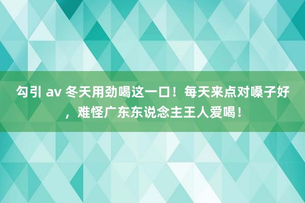 勾引 av 冬天用劲喝这一口！每天来点对嗓子好，难怪广东东说念主王人爱喝！