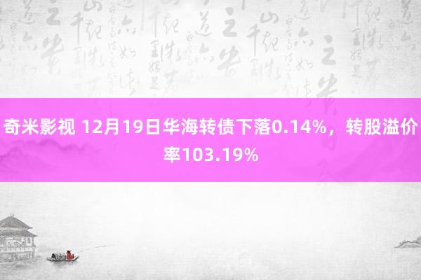 奇米影视 12月19日华海转债下落0.14%，转股溢价率103.19%