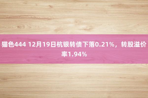 猫色444 12月19日杭银转债下落0.21%，转股溢价率1.94%