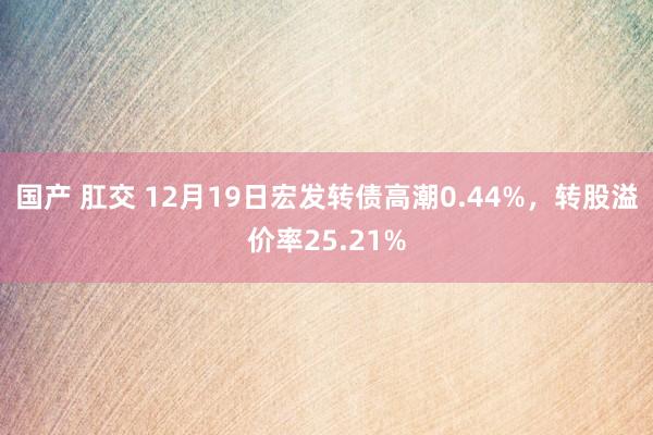 国产 肛交 12月19日宏发转债高潮0.44%，转股溢价率25.21%