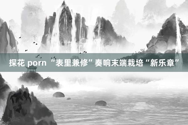 探花 porn “表里兼修”奏响末端栽培“新乐章”