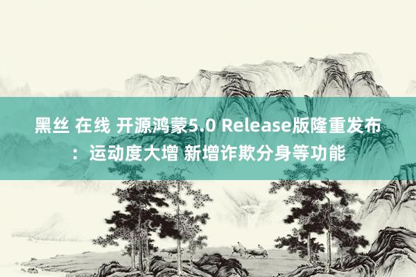 黑丝 在线 开源鸿蒙5.0 Release版隆重发布：运动度大增 新增诈欺分身等功能