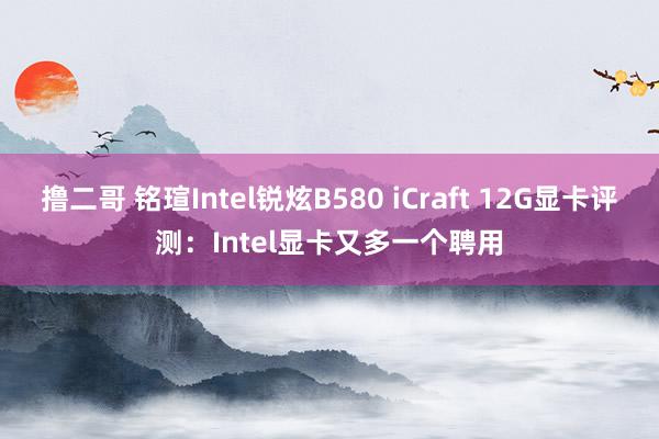 撸二哥 铭瑄Intel锐炫B580 iCraft 12G显卡评测：Intel显卡又多一个聘用