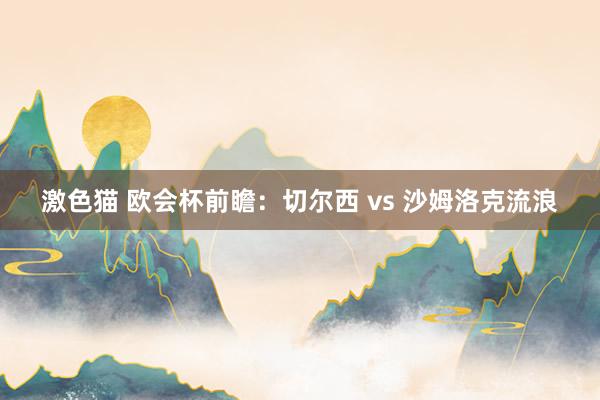 激色猫 欧会杯前瞻：切尔西 vs 沙姆洛克流浪