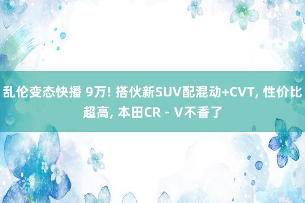 乱伦变态快播 9万! 搭伙新SUV配混动+CVT， 性价比超高， 本田CR - V不香了