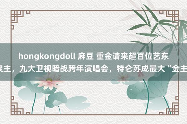 hongkongdoll 麻豆 重金请来超百位艺东谈主，九大卫视暗战跨年演唱会，特仑苏成最大“金主”