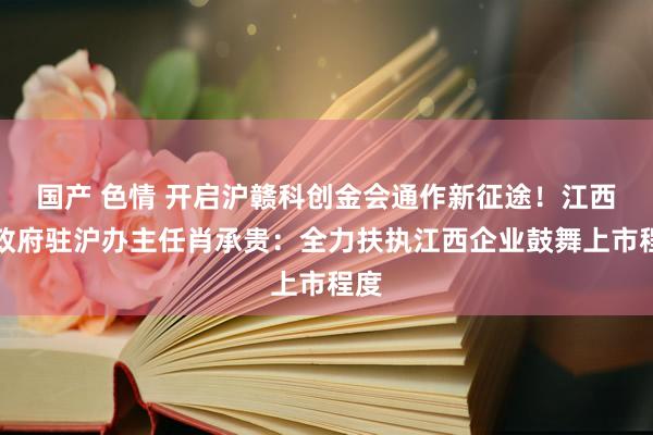 国产 色情 开启沪赣科创金会通作新征途！江西省政府驻沪办主任肖承贵：全力扶执江西企业鼓舞上市程度