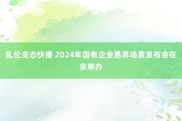 乱伦变态快播 2024年国有企业愚弄场景发布会在京举办