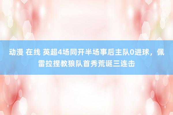 动漫 在线 英超4场同开半场事后主队0进球，佩雷拉捏教狼队首秀荒诞三连击