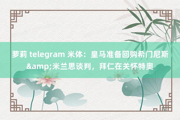 萝莉 telegram 米体：皇马准备回购希门尼斯&米兰思谈判，拜仁在关怀特奥