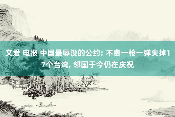 文爱 电报 中国最辱没的公约: 不费一枪一弹失掉17个台湾， 邻国于今仍在庆祝