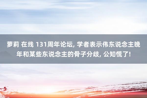 萝莉 在线 131周年论坛， 学者表示伟东说念主晚年和某些东说念主的骨子分歧， 公知慌了!