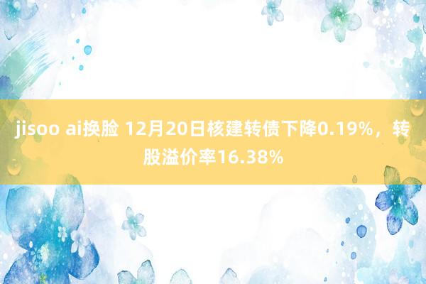 jisoo ai换脸 12月20日核建转债下降0.19%，转股溢价率16.38%