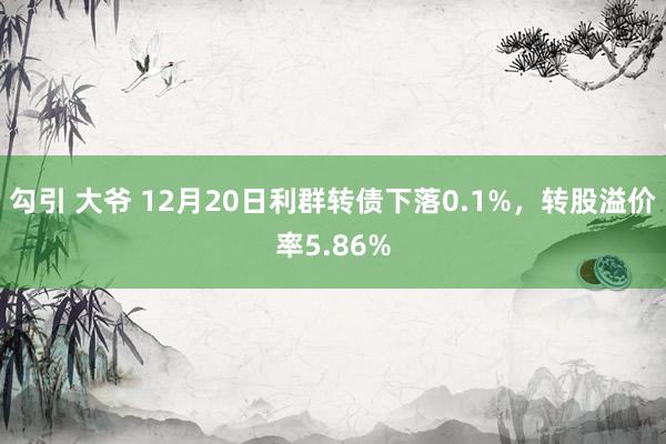 勾引 大爷 12月20日利群转债下落0.1%，转股溢价率5.86%