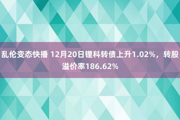 乱伦变态快播 12月20日锂科转债上升1.02%，转股溢价率186.62%