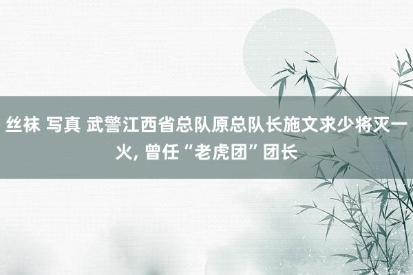 丝袜 写真 武警江西省总队原总队长施文求少将灭一火， 曾任“老虎团”团长