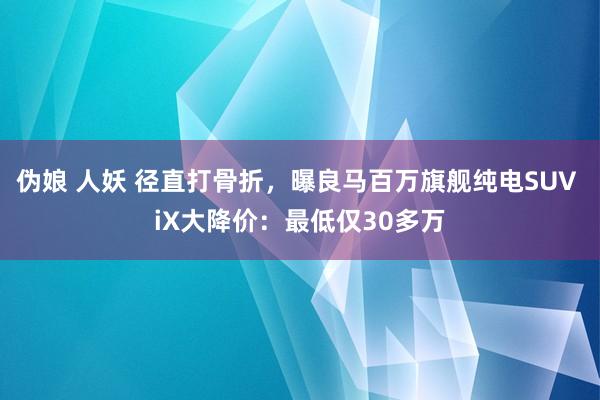 伪娘 人妖 径直打骨折，曝良马百万旗舰纯电SUV iX大降价：最低仅30多万