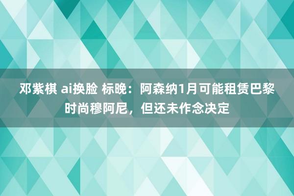 邓紫棋 ai换脸 标晚：阿森纳1月可能租赁巴黎时尚穆阿尼，但还未作念决定