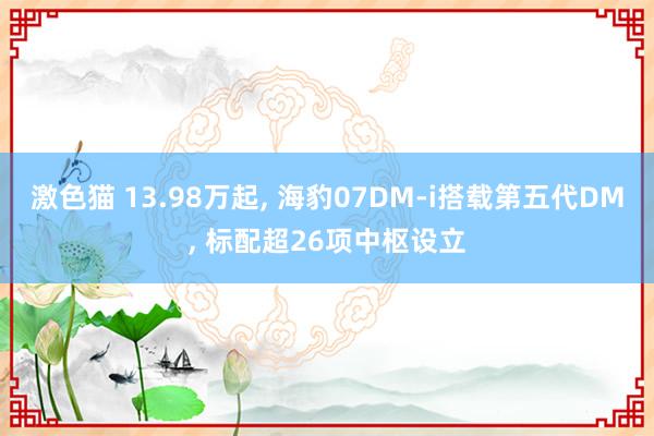 激色猫 13.98万起， 海豹07DM-i搭载第五代DM， 标配超26项中枢设立