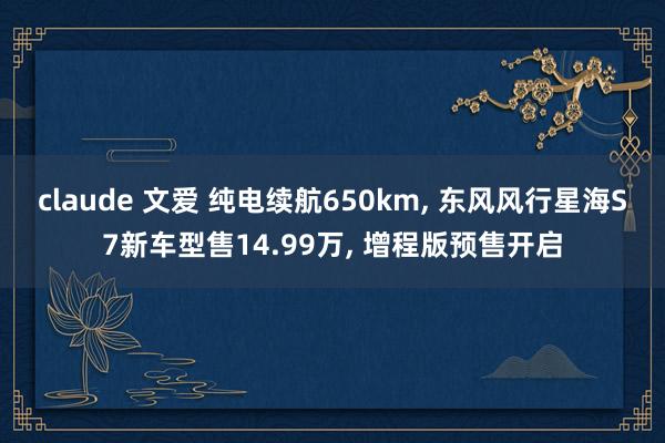 claude 文爱 纯电续航650km， 东风风行星海S7新车型售14.99万， 增程版预售开启